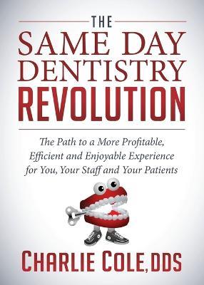 The Same Day Dentistry Revolution: The Path to a More Profitable, Efficient and Enjoyable Experience for You, Your Staff and Your Patients - Charlie Cole - cover