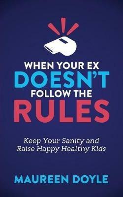 When Your Ex Doesn't Follow the Rules: Keep Your Sanity and Raise Happy Healthy Kids - Maureen Doyle - cover