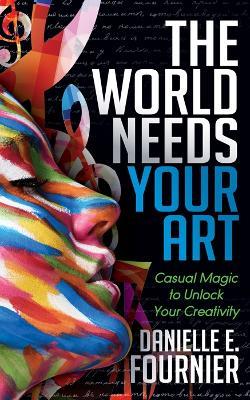 The World Needs Your Art: Casual Magic to Unlock Your Creativity - Danielle E. Fournier - cover