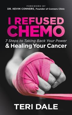 I Refused Chemo: 7 Steps to Taking Back Your Power and Healing Your Cancer - Teri Dale - cover