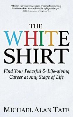 The White Shirt: Find Your Peaceful and Life-giving Career At Any Stage of Life - Michael Alan Tate - cover