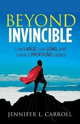 Beyond Invincible: Live Large, Live Long and Leave a Profound Legacy - Jennifer L. Carroll - cover