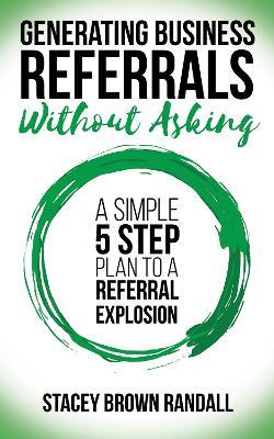 Generating Business Referrals Without Asking: A Simple Five Step Plan to a Referral Explosion - Stacey Brown Randall - cover