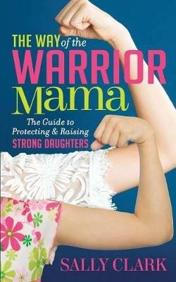 The Way of the Warrior Mama: The Guide to Protecting and Raising Strong Daughters - Sally Clark - cover