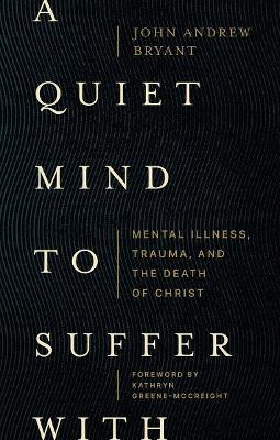 A Quiet Mind to Suffer With – Mental Illness, Trauma, and the Death of Christ - John Bryant - cover