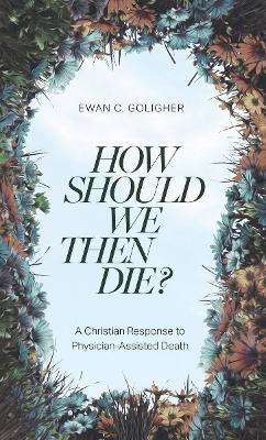 How Should We Then Die?: A Christian Response to Physician-Assisted Death - Ewan C.,MD Goligher - cover