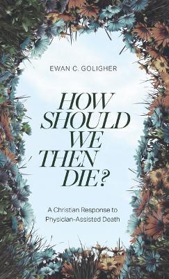 How Should We Then Die?: A Christian Response to Physician-Assisted Death - Ewan C Goligher - cover