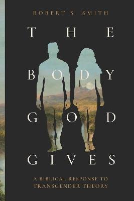The Body God Gives: A Biblical Response to Transgender Theory - Robert S. Smith - cover