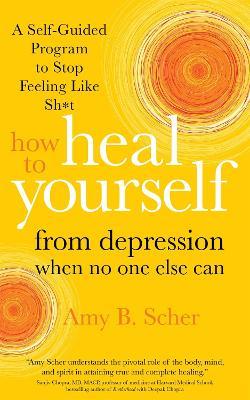 How to Heal Yourself from Depression When No One Else Can: A Self-Guided Program to Stop Feeling Like Sh*t - Amy B. Scher - cover