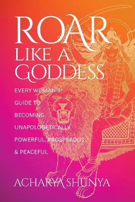 Roar Like a Goddess: Every Woman's Guide to Becoming Unapologetically Powerful, Prosperous, and Peaceful - Acharya Shunya - cover