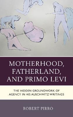 Motherhood, Fatherland, and Primo Levi: The Hidden Groundwork of Agency in His Auschwitz Writings - Robert Pirro - cover