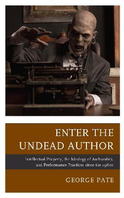Enter the Undead Author: Intellectual Property, the Ideology of Authorship, and Performance Practices since the 1960s - George Pate - cover