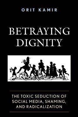 Betraying Dignity: The Toxic Seduction of Social Media, Shaming, and Radicalization - Orit Kamir - cover