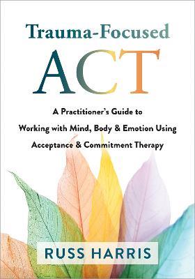 Trauma-Focused ACT: A Practitioner's Guide to Working with Mind, Body, and Emotion Using Acceptance and Commitment Therapy - Russ Harris - cover