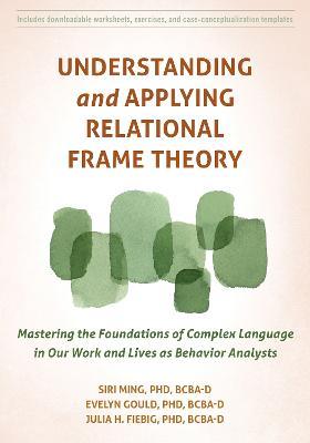 Understanding and Applying Relational Frame Theory: Mastering the Foundations of Complex Language in Our Work and Lives as Behavior Analysts - Evelyn Gould,Julia Fiebig,Siri Ming - cover