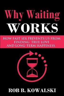 Why Waiting Works: How Fast Sex Prevents Us from Finding True Love and Long-Term Happiness - Rob B Kowalski - cover
