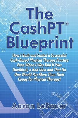 The CashPT(R) Blueprint: How I Built and Scaled a Successful Cash-Based Physical Therapy Practice Even When I Was Told It Was Unethical, a Bad Idea and That No One Would Pay More Than Their Copay for Physical Therapy! - Aaron Lebauer - cover