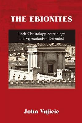 The Ebionites: Their Christology, Soteriology and Vegetarianism Defended - John Vujicic - cover