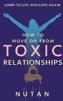 How to move on from Toxic Relationships: Learn to live and love again - Nutan - cover