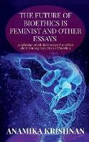 The Future of Bioethics is Feminist and Other Essays: A collection of scholarly essays that reflect the feminist perspectives of Bioethics - Anamika Krishnan - cover