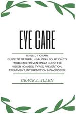 Eye Care: Revolutionary Guide to Natural Healing & Solution to Problems Preventing a Clear Eye Vision (Causes, Types, Prevention, Treatment, Interraction & Diagnoses)