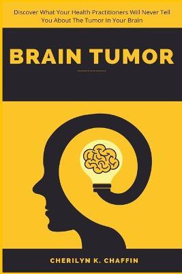 Brain Tumor: Discover What Your Health Practitioners Will Never Tell You About The Tumor In Your Brain - Cherilyn K Chaffin - cover