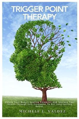 Trigger Point Therapy: Unlock Your Body's Healing Potential And Improve Your Health Through Self-Treatment To Get Long-Lasting Relief. - Michele L Valdez - cover