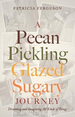 A Pecan Pickling Glazed Sugary Journey: Dreaming and Imagining All Kinds of Things - Patricia Ferguson - cover