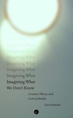 Imagining What We Don't Know: Creative Theory and Critical Bodies - Lisa Samuels - cover