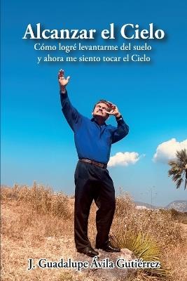 Alcanzar el Cielo: C?mo logr? levantarme del suelo y ahora me siento tocar el Cielo - J Guadalupe ?vila Guti?rrez - cover