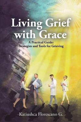 Living Grief with Grace: A Practical Guide: Strategies and Tools for Grieving - Katiushca Florescano G - cover