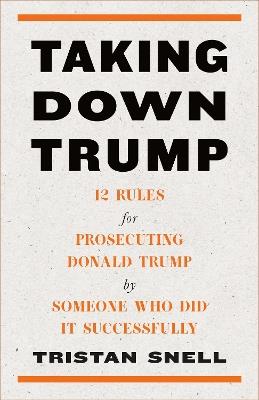 Taking Down Trump: 12 Rules for Procescuting Donald Trump by Someone Who Did It Successfully - Tristan Snell - cover