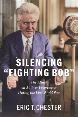Silencing Fighting Bob: The Attack on Antiwar Progressives During the First World War - Eric T. Chester - cover