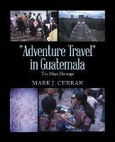 "Adventure Travel" in Guatemala: The Maya Heritage - Mark J Curran - cover