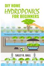 DIY Home Hydroponics For Beginners: The Essential Guide To Turn Your Backyard Into A Farm