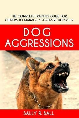 Dog Aggressions: The Complete Training Guide For Owners To Manage Aggressive Behavior - Sally R Ball - cover