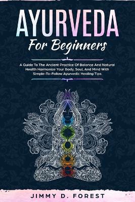 Ayurveda For Beginners: A Guide To The Ancient Practice Of Balance And Natural Health Harmonize Your Body, Soul, And Mind With Simple-To-Follow Ayurvedic Healing Tips - Jimmy D Forest - cover