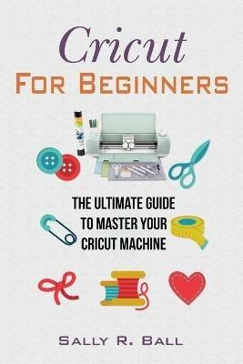Cricut For Beginners: The Ultimate Guide To Master Your Cricut Machine - Sally R Ball - cover