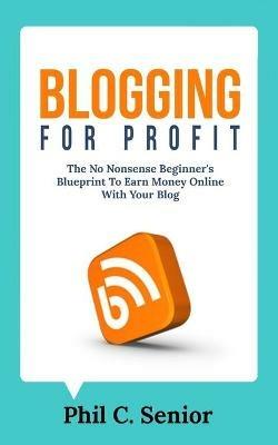 Blogging For Profit: The No Nonsense Beginner's Blueprint To Earn Money Online With Your Blog - Phil C Senior - cover