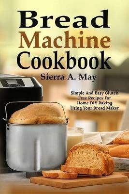Bread Machine Cookbook: Simple And Easy Gluten Free Recipes For Home DIY Baking Using Your Bread Maker - Sierra a May - cover