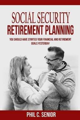 Social Security Retirement Planning: You Should Have Started Your Financial And Retirement Goals Yesterday - Phil C Senior - cover