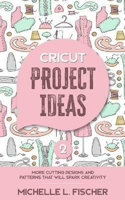 Cricut Project Ideas 2: More Cutting Designs And Patterns That Will Spark Creativity - Michelle L Fischer - cover