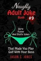 Naughty Adult Joke Book #9: Dirty, Funny And Slutty Jokes That Made You Play Golf With Your Boss - Jason S Jones - cover
