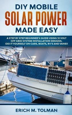 DIY Mobile Solar Power Made Easy: A Step By Step Beginner's Guide Using 12 Volt Off Grid System Installation Designs. (Do It Yourself On Cars, Boats, RV's And Vans!) - Erich M Tolman - cover