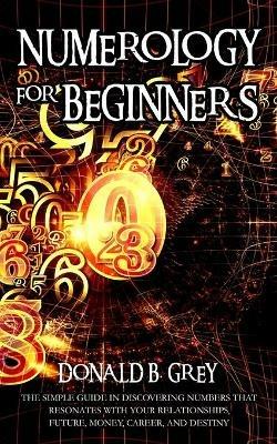 Numerology For Beginners: The Simple Guide In Discovering Numbers That Resonates With Your Relationships, Future, Money, Career, And Destiny - Donald B Grey - cover