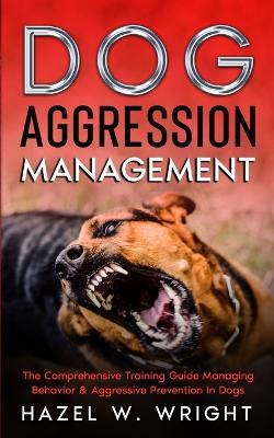 Dog Aggression Management: The Comprehensive Training Guide Managing Behavior & Aggressive Prevention In Dogs - Hazel W Wright - cover