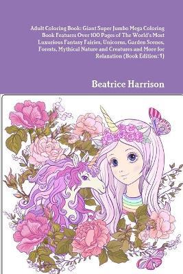 Adult Coloring Book: Giant Super Jumbo Mega Coloring Book Features Over 100 Pages of The World's Most Luxurious Fantasy Fairies, Unicorns, Garden Scenes, Forests, Mythical Nature and Creatures and More for Relaxation (Book Edition:1) - Beatrice Harrison - cover