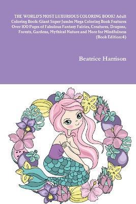 THE WORLD'S MOST LUXURIOUS COLORING BOOK! Adult Coloring Book: Giant Super Jumbo Mega Coloring Book Features Over 100 Pages of Fabulous Fantasy Fairies, Creatures, Dragons, Forests, Gardens, Mythical Nature and More for Mindfulness (Book Edition:4) - Beatrice Harrison - cover