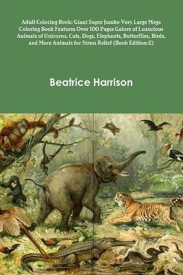 Adult Coloring Book: Giant Super Jumbo Very Large Mega Coloring Book Features Over 100 Pages Galore of Luxurious Animals of Unicorns, Cats, Dogs, Elephants, Butterflies, Birds, and More Animals for Stress Relief (Book Edition:2) - Beatrice Harrison - cover