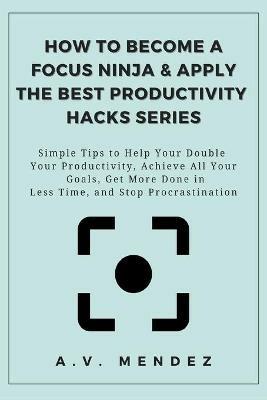 How to Become a Focus Ninja & Apply the Best Productivity Hacks Series: Simple Tips to Help You Double Your Productivity, Achieve All Your Goals, Get More Done in Less Time, and Stop Procrastination - A V Mendez - cover